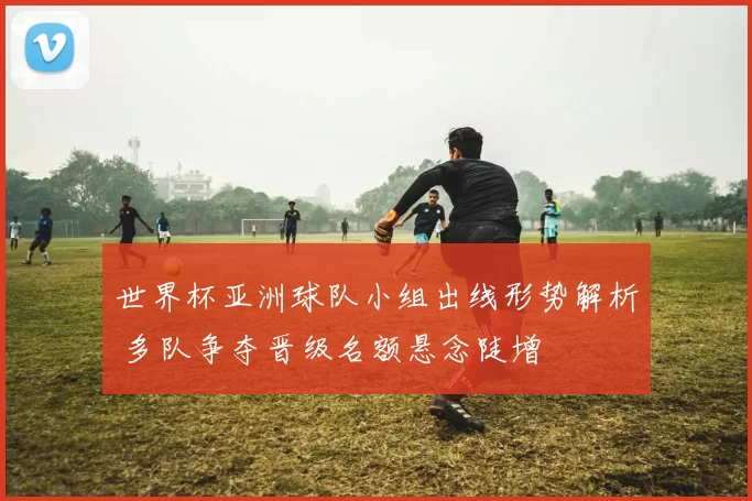 世界杯亚洲球队小组出线形势解析 多队争夺晋级名额悬念陡增