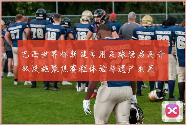 巴西世界杯新建专用足球场启用升级设施聚焦赛程体验与遗产利用