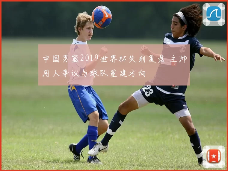 中国男篮2019世界杯失利复盘 主帅用人争议与球队重建方向
