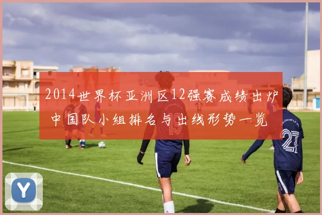 2014世界杯亚洲区12强赛成绩出炉 中国队小组排名与出线形势一览